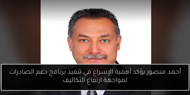 أحمد منصور يؤكد أهمية الإسراع في تنفيذ برنامج دعم الصادرات لمواجهة ارتفاع التكاليف