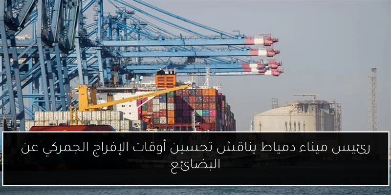 رئيس ميناء دمياط يناقش تحسين أوقات الإفراج الجمركي عن البضائع