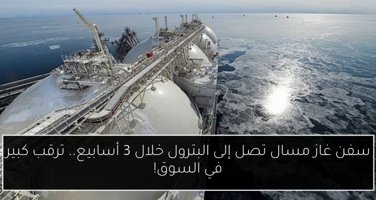 سفن غاز مسال تصل إلى البترول خلال 3 أسابيع.. ترقب كبير في السوق!