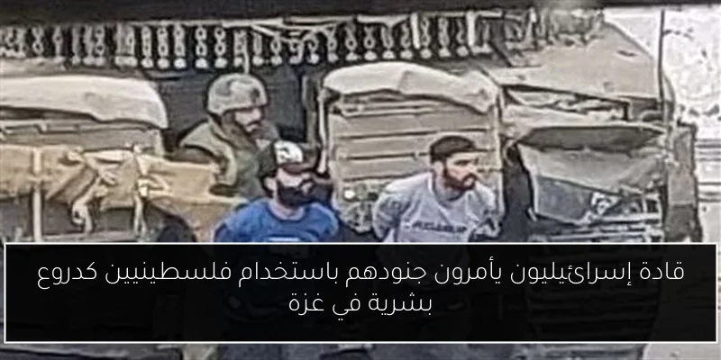 قادة إسرائيليون يأمرون جنودهم باستخدام فلسطينيين كدروع بشرية في غزة