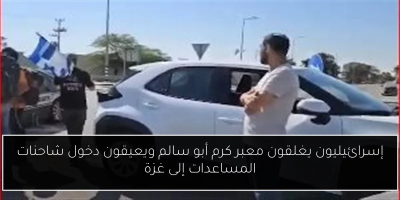 إسرائيليون يغلقون معبر كرم أبو سالم ويعيقون دخول شاحنات المساعدات إلى غزة