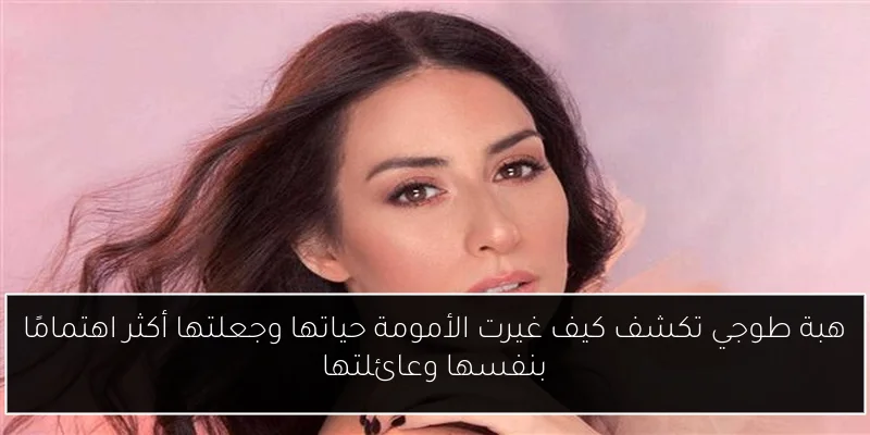 هبة طوجي تكشف كيف غيرت الأمومة حياتها وجعلتها أكثر اهتمامًا بنفسها وعائلتها