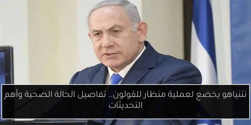 نتنياهو يخضع لعملية منظار للقولون.. تفاصيل الحالة الصحية وأهم التحديثات