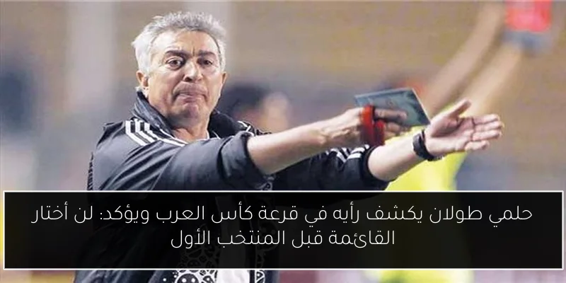 حلمي طولان يكشف رأيه في قرعة كأس العرب ويؤكد: لن أختار القائمة قبل المنتخب الأول