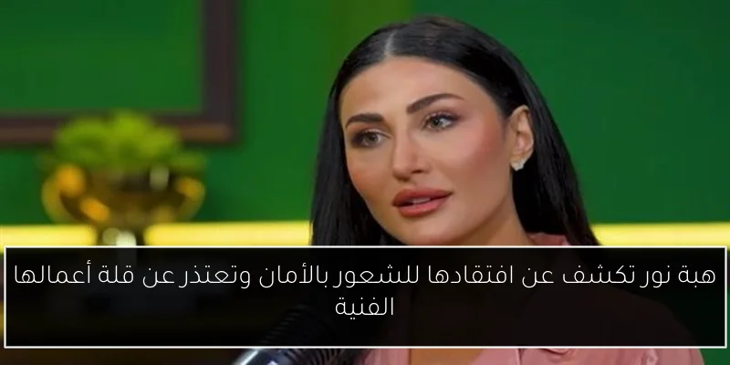 هبة نور تكشف عن افتقادها للشعور بالأمان وتعتذر عن قلة أعمالها الفنية