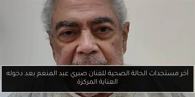 آخر مستجدات الحالة الصحية للفنان صبري عبد المنعم بعد دخوله العناية المركزة