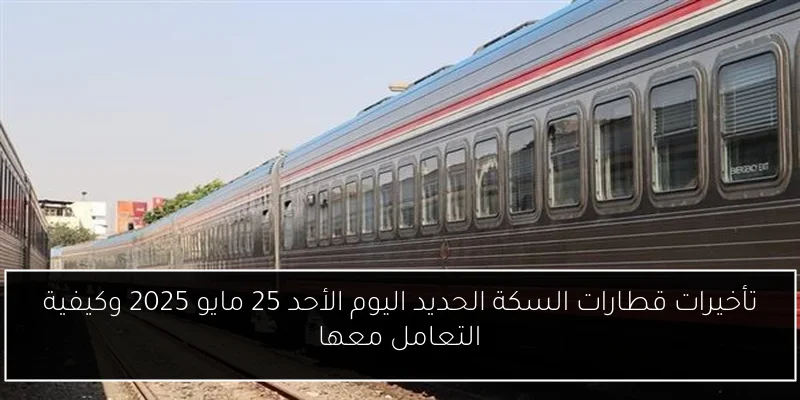 تأخيرات قطارات السكة الحديد اليوم الأحد 25 مايو 2025 وكيفية التعامل معها