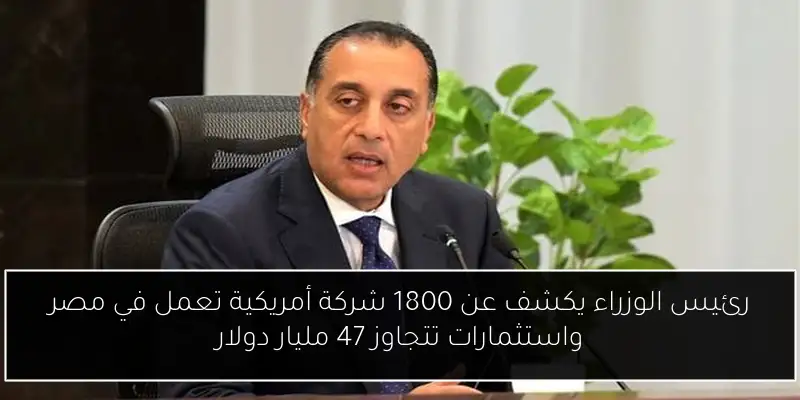 رئيس الوزراء يكشف عن 1800 شركة أمريكية تعمل في مصر واستثمارات تتجاوز 47 مليار دولار