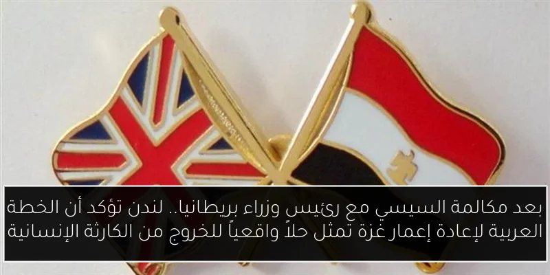 بعد مكالمة السيسي مع رئيس وزراء بريطانيا.. لندن تؤكد أن الخطة العربية لإعادة إعمار غزة تمثل حلاً واقعياً للخروج من الكارثة الإنسانية