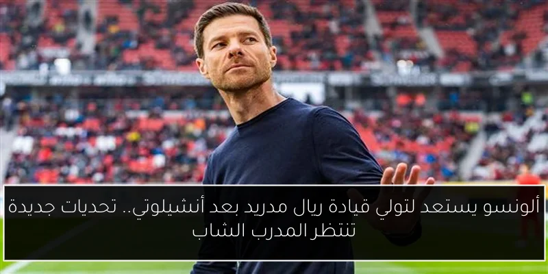 ألونسو يستعد لتولي قيادة ريال مدريد بعد أنشيلوتي.. تحديات جديدة تنتظر المدرب الشاب