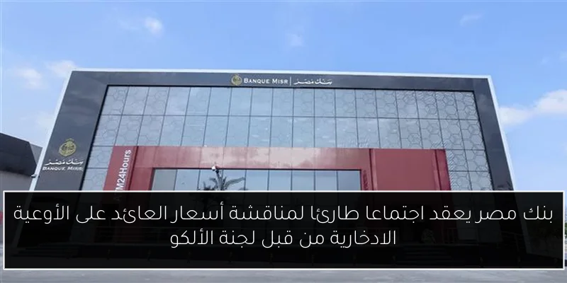 بنك مصر يعقد اجتماعا طارئا لمناقشة أسعار العائد على الأوعية الادخارية من قبل لجنة الألكو