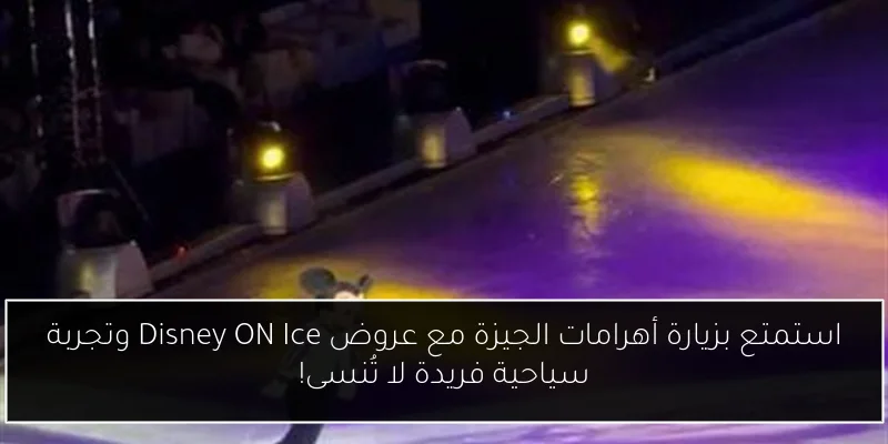 استمتع بزيارة أهرامات الجيزة مع عروض Disney ON Ice وتجربة سياحية فريدة لا تُنسى!