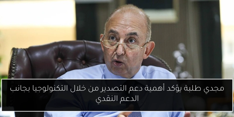 مجدي طلبة يؤكد أهمية دعم التصدير من خلال التكنولوجيا بجانب الدعم النقدي