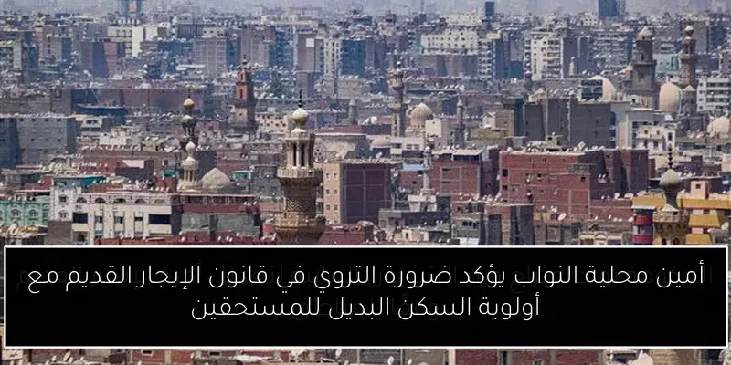 أمين محلية النواب يؤكد ضرورة التروي في قانون الإيجار القديم مع أولوية السكن البديل للمستحقين