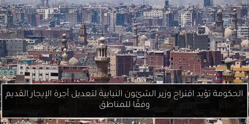 الحكومة تؤيد اقتراح وزير الشئون النيابية لتعديل أجرة الإيجار القديم وفقًا للمناطق