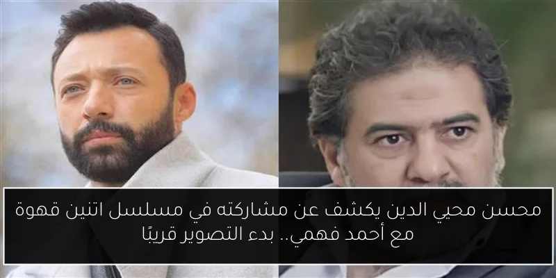 محسن محيي الدين يكشف عن مشاركته في مسلسل اتنين قهوة مع أحمد فهمي.. بدء التصوير قريبًا