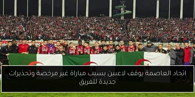 اتحاد العاصمة يوقف لاعبين بسبب مباراة غير مرخصة وتحذيرات جديدة للفريق