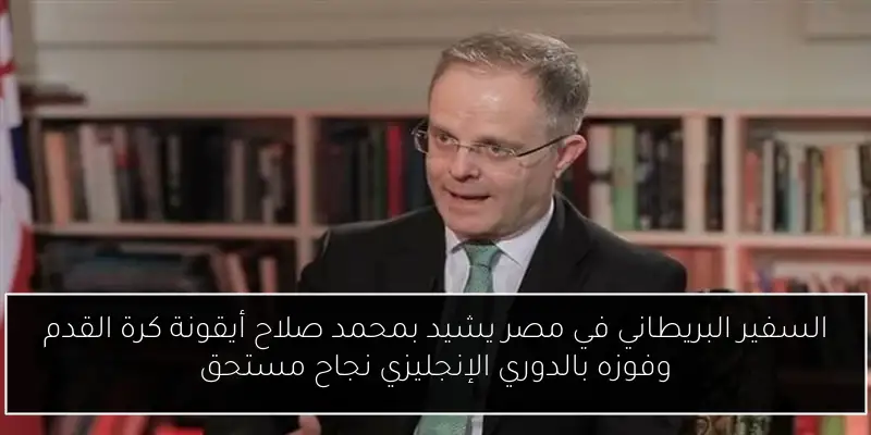 السفير البريطاني في مصر يشيد بمحمد صلاح أيقونة كرة القدم وفوزه بالدوري الإنجليزي نجاح مستحق