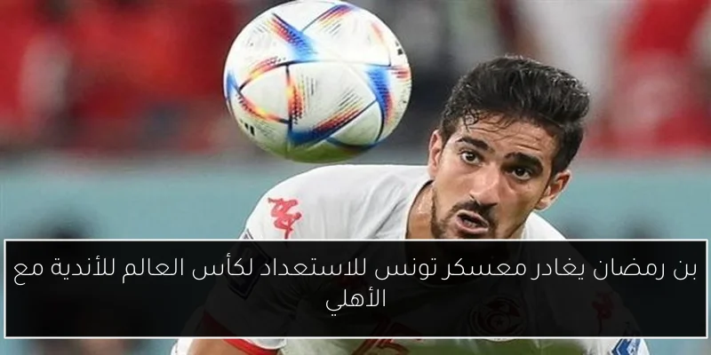 بن رمضان يغادر معسكر تونس للاستعداد لكأس العالم للأندية مع الأهلي