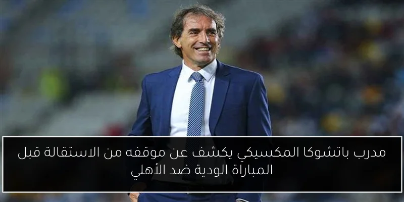 مدرب باتشوكا المكسيكي يكشف عن موقفه من الاستقالة قبل المباراة الودية ضد الأهلي