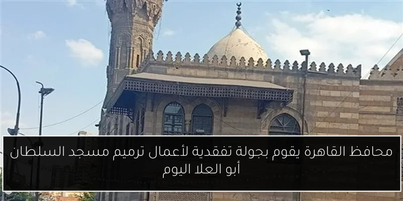 محافظ القاهرة يقوم بجولة تفقدية لأعمال ترميم مسجد السلطان أبو العلا اليوم