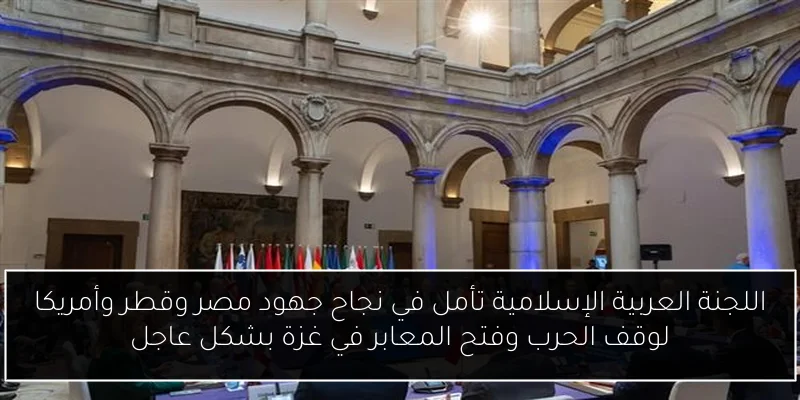 اللجنة العربية الإسلامية تأمل في نجاح جهود مصر وقطر وأمريكا لوقف الحرب وفتح المعابر في غزة بشكل عاجل