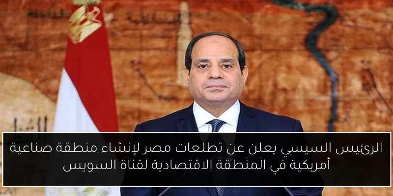 الرئيس السيسي يعلن عن تطلعات مصر لإنشاء منطقة صناعية أمريكية في المنطقة الاقتصادية لقناة السويس