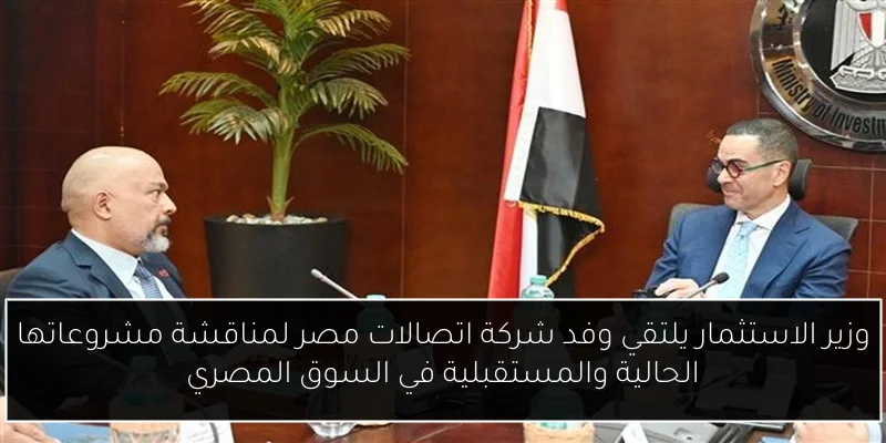 وزير الاستثمار يلتقي وفد شركة اتصالات مصر لمناقشة مشروعاتها الحالية والمستقبلية في السوق المصري