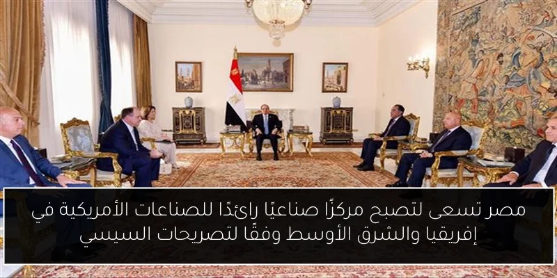 مصر تسعى لتصبح مركزًا صناعيًا رائدًا للصناعات الأمريكية في إفريقيا والشرق الأوسط وفقًا لتصريحات السيسي