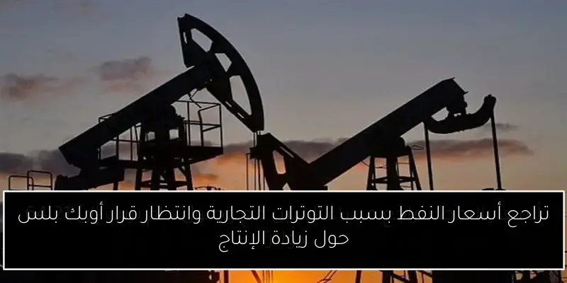 تراجع أسعار النفط بسبب التوترات التجارية وانتظار قرار أوبك بلس حول زيادة الإنتاج