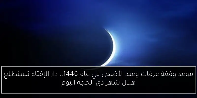 موعد وقفة عرفات وعيد الأضحى في عام 1446.. دار الإفتاء تستطلع هلال شهر ذي الحجة اليوم
