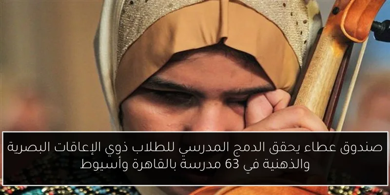 صندوق عطاء يحقق الدمج المدرسي للطلاب ذوي الإعاقات البصرية والذهنية في 63 مدرسة بالقاهرة وأسيوط