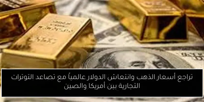 تراجع أسعار الذهب وانتعاش الدولار عالمياً مع تصاعد التوترات التجارية بين أمريكا والصين