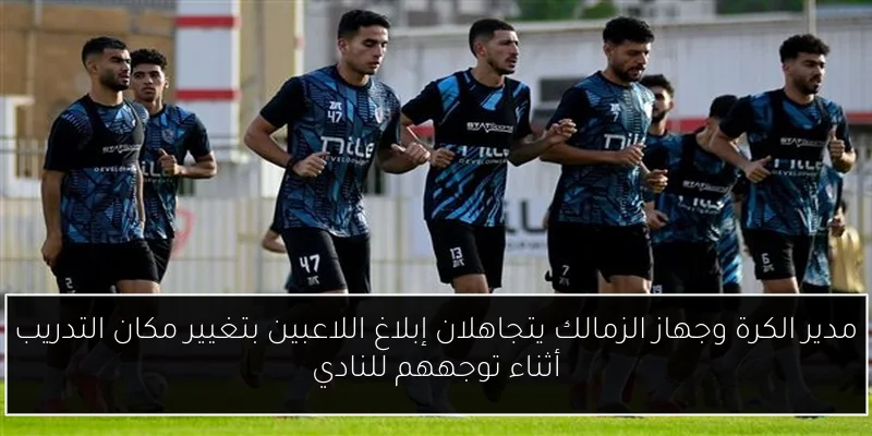 مدير الكرة وجهاز الزمالك يتجاهلان إبلاغ اللاعبين بتغيير مكان التدريب أثناء توجههم للنادي