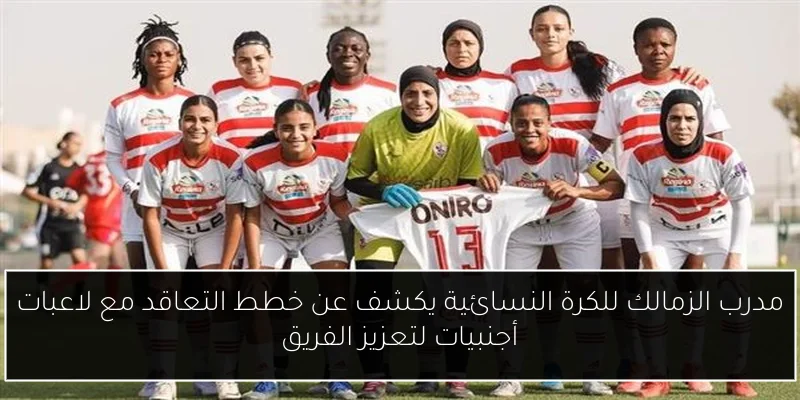مدرب الزمالك للكرة النسائية يكشف عن خطط التعاقد مع لاعبات أجنبيات لتعزيز الفريق