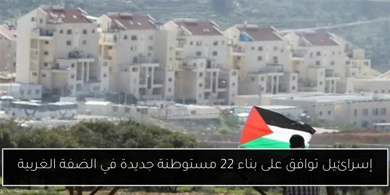 إسرائيل توافق على بناء 22 مستوطنة جديدة في الضفة الغربية