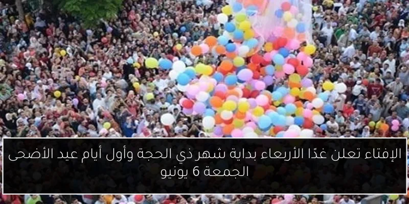 الإفتاء تعلن غدًا الأربعاء بداية شهر ذي الحجة وأول أيام عيد الأضحى الجمعة 6 يونيو