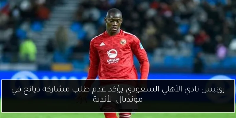 رئيس نادي الأهلي السعودي يؤكد عدم طلب مشاركة ديانج في مونديال الأندية