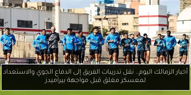 أخبار الزمالك اليوم.. نقل تدريبات الفريق إلى الدفاع الجوي والاستعداد لمعسكر مغلق قبل مواجهة بيراميدز