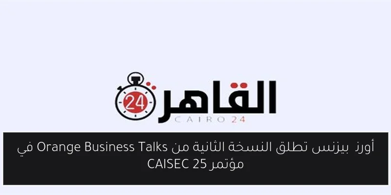 أورنچ بيزنس تطلق النسخة الثانية من Orange Business Talks في مؤتمر CAISEC 25