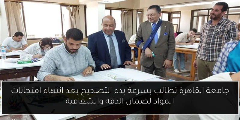 جامعة القاهرة تطالب بسرعة بدء التصحيح بعد انتهاء امتحانات المواد لضمان الدقة والشفافية