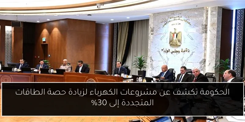 الحكومة تكشف عن مشروعات الكهرباء لزيادة حصة الطاقات المتجددة إلى 30%