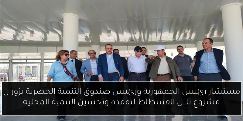 مستشار رئيس الجمهورية ورئيس صندوق التنمية الحضرية يزوران مشروع تلال الفسطاط لتفقده وتحسين التنمية المحلية