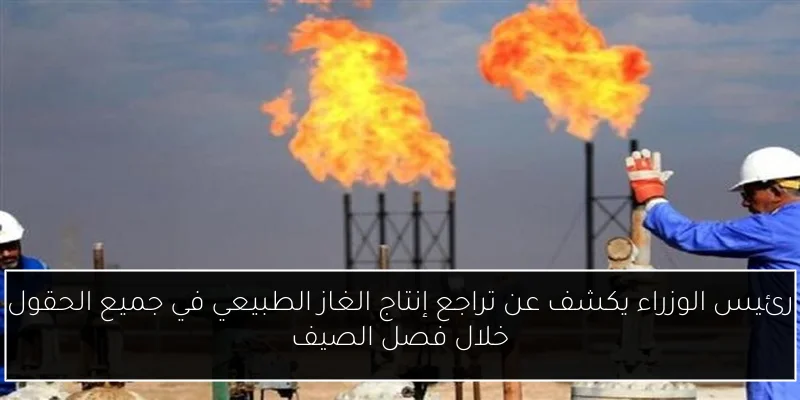 رئيس الوزراء يكشف عن تراجع إنتاج الغاز الطبيعي في جميع الحقول خلال فصل الصيف