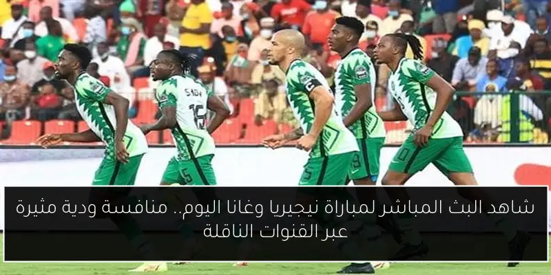 شاهد البث المباشر لمباراة نيجيريا وغانا اليوم.. منافسة ودية مثيرة عبر القنوات الناقلة