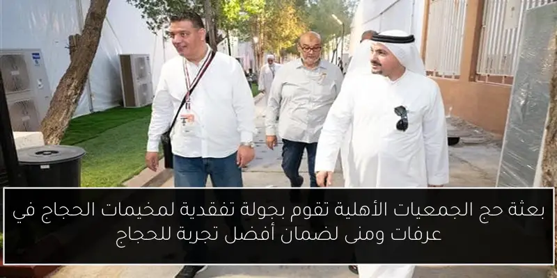 بعثة حج الجمعيات الأهلية تقوم بجولة تفقدية لمخيمات الحجاج في عرفات ومنى لضمان أفضل تجربة للحجاج