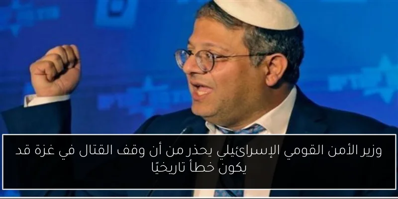 وزير الأمن القومي الإسرائيلي يحذر من أن وقف القتال في غزة قد يكون خطأ تاريخيًا