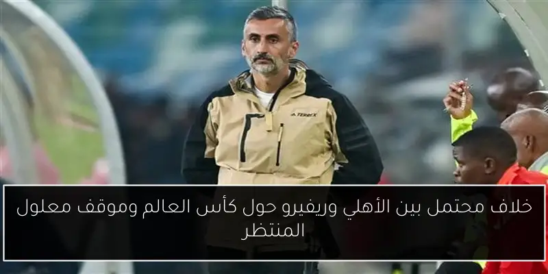 خلاف محتمل بين الأهلي وريفيرو حول كأس العالم وموقف معلول المنتظر