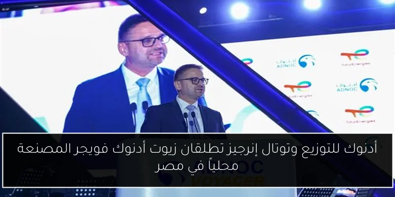 أدنوك للتوزيع وتوتال إنرجيز تطلقان زيوت أدنوك فويجر المصنعة محلياً في مصر