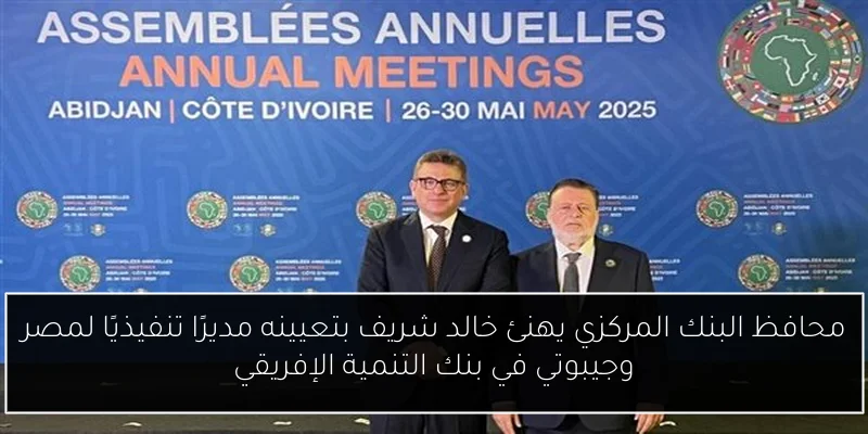 محافظ البنك المركزي يهنئ خالد شريف بتعيينه مديرًا تنفيذيًا لمصر وجيبوتي في بنك التنمية الإفريقي